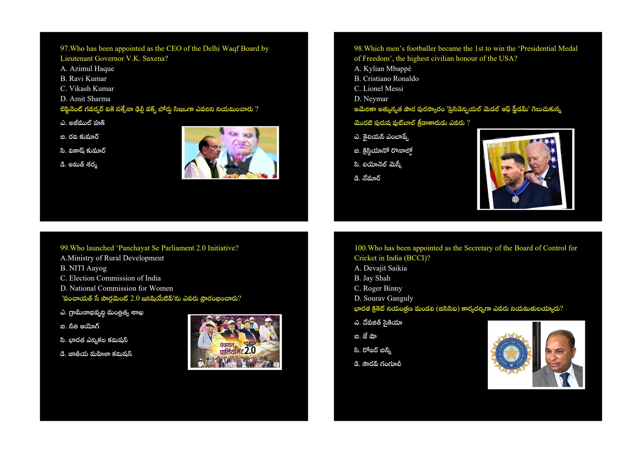 97.Who has been appointed as the CEO of the Delhi Waqf Board by
Lieutenant Governor V.K. Saxena?
A. Azimul Haque
B. Ravi Kumar
C. Vikash Kumar
D. Amit Sharma
ం గవర స వ ఇఒ ఎవ య ం ?
ఎ. అ హ
. ర
.
. అ శర
98.Which men’s footballer became the 1st to win the ‘Presidential Medal
of Freedom’, the highest civilian honour of the USA?
A. Kylian Mbappé
B. Cristiano Ronaldo
C. Lionel Messi
D. Neymar
అ అ న త ర ర రం ' య డ ఆ డ ' న
ద ష ఎవ ?
ఎ. య ఎం
.
.
.
99.Who launched ‘Panchayat Se Parliament 2.0 Initiative?
A.Ministry of Rural Development
B. NITI Aayog
C. Election Commission of India
D. National Commission for Women
'పం య ర ం 2.0 ఇ ' ఎవ రం ం ?
ఎ. వృ మం త ఖ
. ఆ
. రత ఎ కల క ష
. య మ క ష
100.Who has been appointed as the Secretary of the Board of Control for
Cricket in India (BCCI)?
A. Devajit Saikia
B. Jay Shah
C. Roger Binny
D. Sourav Ganguly
రత యం ణ మండ ( ఐ) ర ద ఎవ య ల ?
ఎ. వ
.
. జ
. ర గం
 