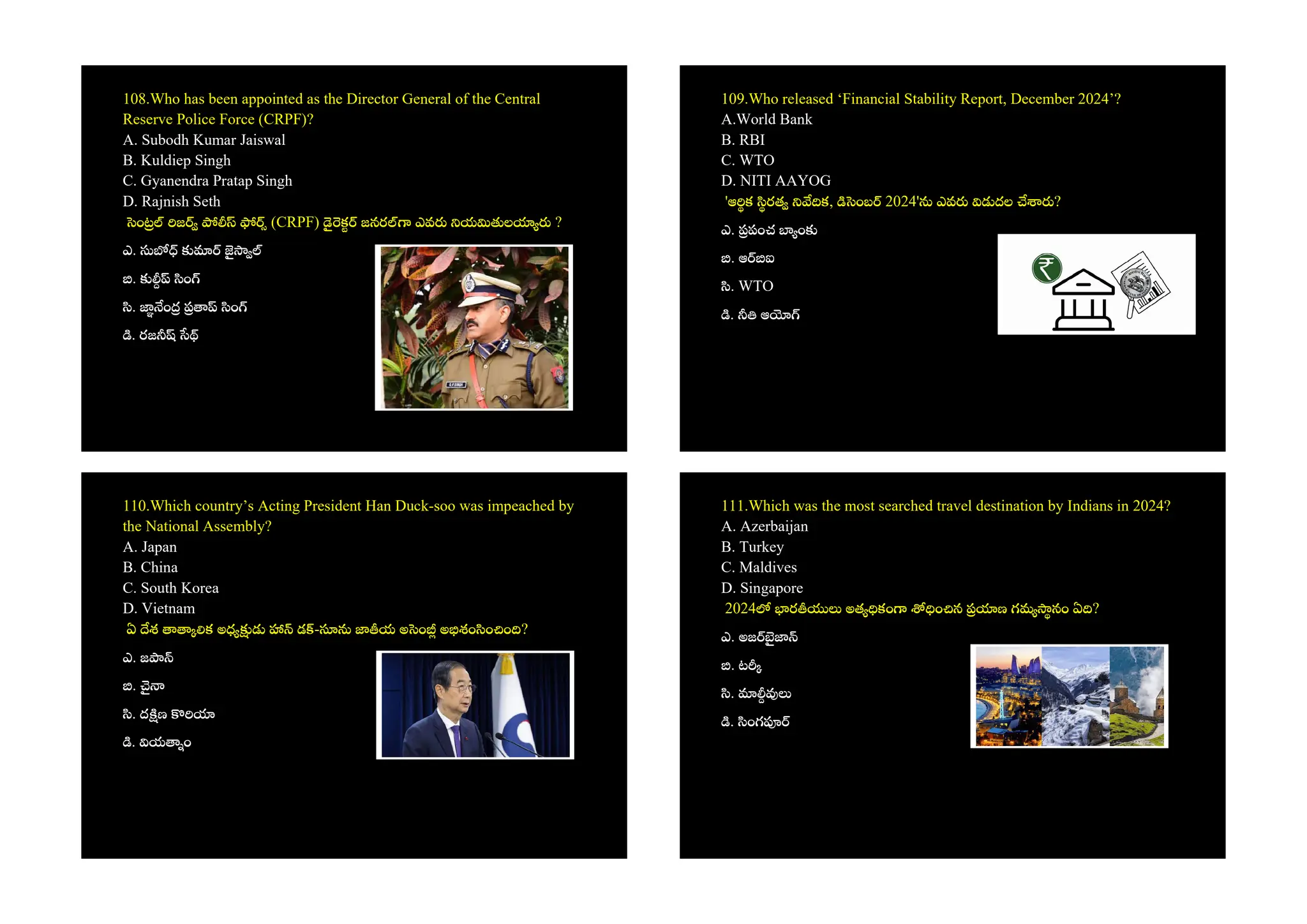 108.Who has been appointed as the Director General of the Central
Reserve Police Force (CRPF)?
A. Subodh Kumar Jaiswal
B. Kuldiep Singh
C. Gyanendra Pratap Singh
D. Rajnish Seth
ం జ (CRPF) క జనర ఎవ య ల ?
ఎ.
. ం
. ం ం
. రజ
109.Who released ‘Financial Stability Report, December 2024’?
A.World Bank
B. RBI
C. WTO
D. NITI AAYOG
'ఆ క రత క, ంబ 2024' ఎవ దల ?
ఎ. పంచ ం
. ఆ ఐ
. WTO
. ఆ
110.Which country’s Acting President Han Duck-soo was impeached by
the National Assembly?
A. Japan
B. China
C. South Korea
D. Vietnam
ఏ శ క అధ డ - య అ ం అ శం ం ం ?
ఎ. జ
.
. ద ణ
. య ం
111.Which was the most searched travel destination by Indians in 2024?
A. Azerbaijan
B. Turkey
C. Maldives
D. Singapore
2024 ర అత కం ం న ణ గమ నం ఏ ?
ఎ. అజ
. ట
.
. ంగ
 