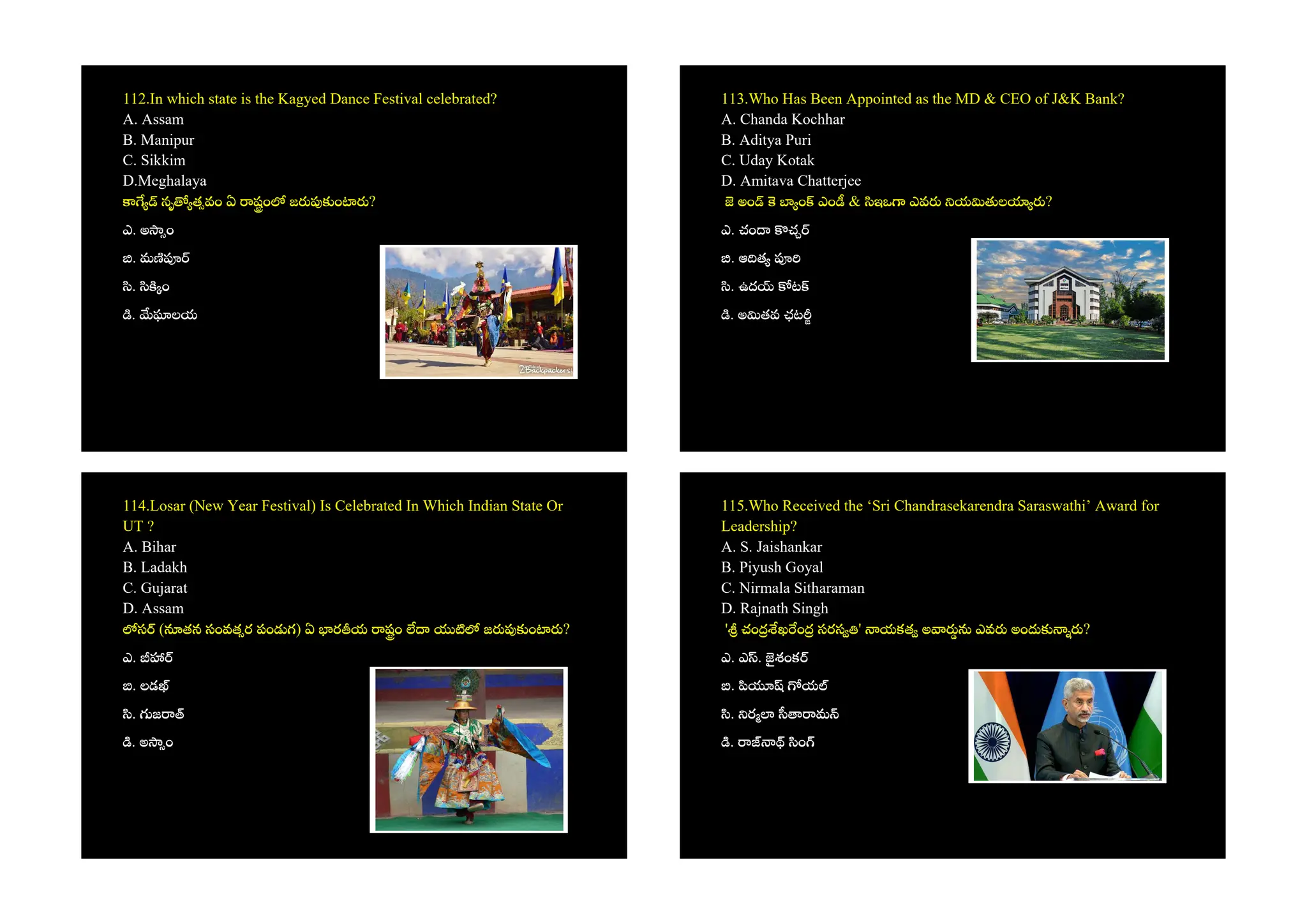 112.In which state is the Kagyed Dance Festival celebrated?
A. Assam
B. Manipur
C. Sikkim
D.Meghalaya
నృ త వం ఏ షం జ ం ?
ఎ. అ ం
. మ
. ం
. లయ
113.Who Has Been Appointed as the MD & CEO of J&K Bank?
A. Chanda Kochhar
B. Aditya Puri
C. Uday Kotak
D. Amitava Chatterjee
అం ం ఎం & ఇఒ ఎవ య ల ?
ఎ. చం చ
. ఆ త
. ఉద ట
. అ తవ ఛట
114.Losar (New Year Festival) Is Celebrated In Which Indian State Or
UT ?
A. Bihar
B. Ladakh
C. Gujarat
D. Assam
స ( తన సంవత ర పం గ) ఏ ర య షం జ ం ?
ఎ.
. లడ
. జ
. అ ం
115.Who Received the ‘Sri Chandrasekarendra Saraswathi’ Award for
Leadership?
A. S. Jaishankar
B. Piyush Goyal
C. Nirmala Sitharaman
D. Rajnath Singh
' చం ఖ ం సరస ' యకత అ ఎవ అం ?
ఎ. ఎ . శంక
. య
. ర మ
. ం
 