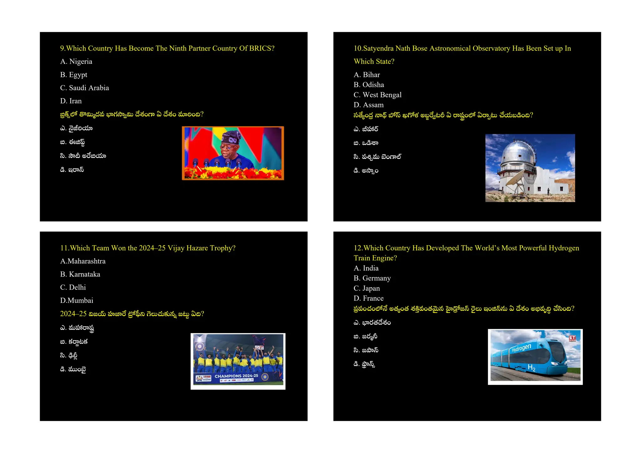 9.Which Country Has Become The Ninth Partner Country Of BRICS?
A. Nigeria
B. Egypt
C. Saudi Arabia
D. Iran
దవ గ శం ఏ శం ం ?
ఎ.
. ఈ
. అ
. ఇ
10.Satyendra Nath Bose Astronomical Observatory Has Been Set up In
Which State?
A. Bihar
B. Odisha
C. West Bengal
D. Assam
స ం ఖ ళ అబ ట ఏ షం ఏ యబ ం ?
ఎ.
. ఒ
. ప మ ం
. అ ం
11.Which Team Won the 2024–25 Vijay Hazare Trophy?
A.Maharashtra
B. Karnataka
C. Delhi
D.Mumbai
2024–25 జ హ న జ ఏ ?
ఎ. మ ష
. క టక
.
. ం
12.Which Country Has Developed The World’s Most Powerful Hydrogen
Train Engine?
A. India
B. Germany
C. Japan
D. France
పంచం అత ంత శ వంత న జ ఇం ఏ శం అ వృ ం ?
ఎ. రత శం
. జర
. జ
.
 