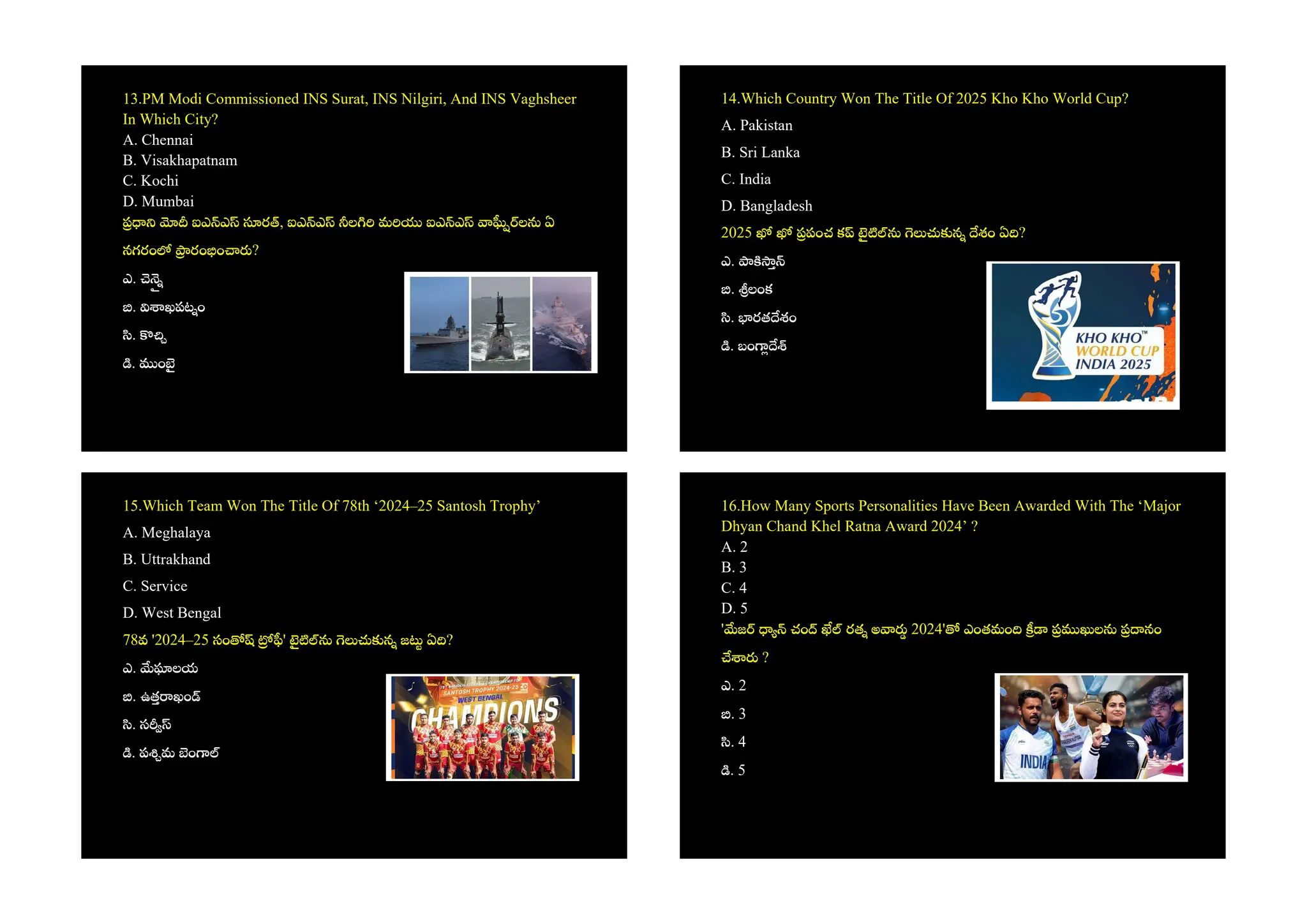 13.PM Modi Commissioned INS Surat, INS Nilgiri, And INS Vaghsheer
In Which City?
A. Chennai
B. Visakhapatnam
C. Kochi
D. Mumbai
ఐఎ ఎ ర , ఐఎ ఎ ల మ ఐఎ ఎ ల ఏ
నగరం రం ం ?
ఎ.
. ఖపట ం
.
. ం
14.Which Country Won The Title Of 2025 Kho Kho World Cup?
A. Pakistan
B. Sri Lanka
C. India
D. Bangladesh
2025 పంచ క న శం ఏ ?
ఎ.
. లంక
. రత శం
. బం
15.Which Team Won The Title Of 78th ‘2024–25 Santosh Trophy’
A. Meghalaya
B. Uttrakhand
C. Service
D. West Bengal
78వ '2024–25 సం ' న జ ఏ ?
ఎ. లయ
. ఉత ఖం
. స
. ప మ ం
16.How Many Sports Personalities Have Been Awarded With The ‘Major
Dhyan Chand Khel Ratna Award 2024’ ?
A. 2
B. 3
C. 4
D. 5
' జ చం రత అ 2024' ఎంతమం ల నం
?
ఎ. 2
. 3
. 4
. 5
 