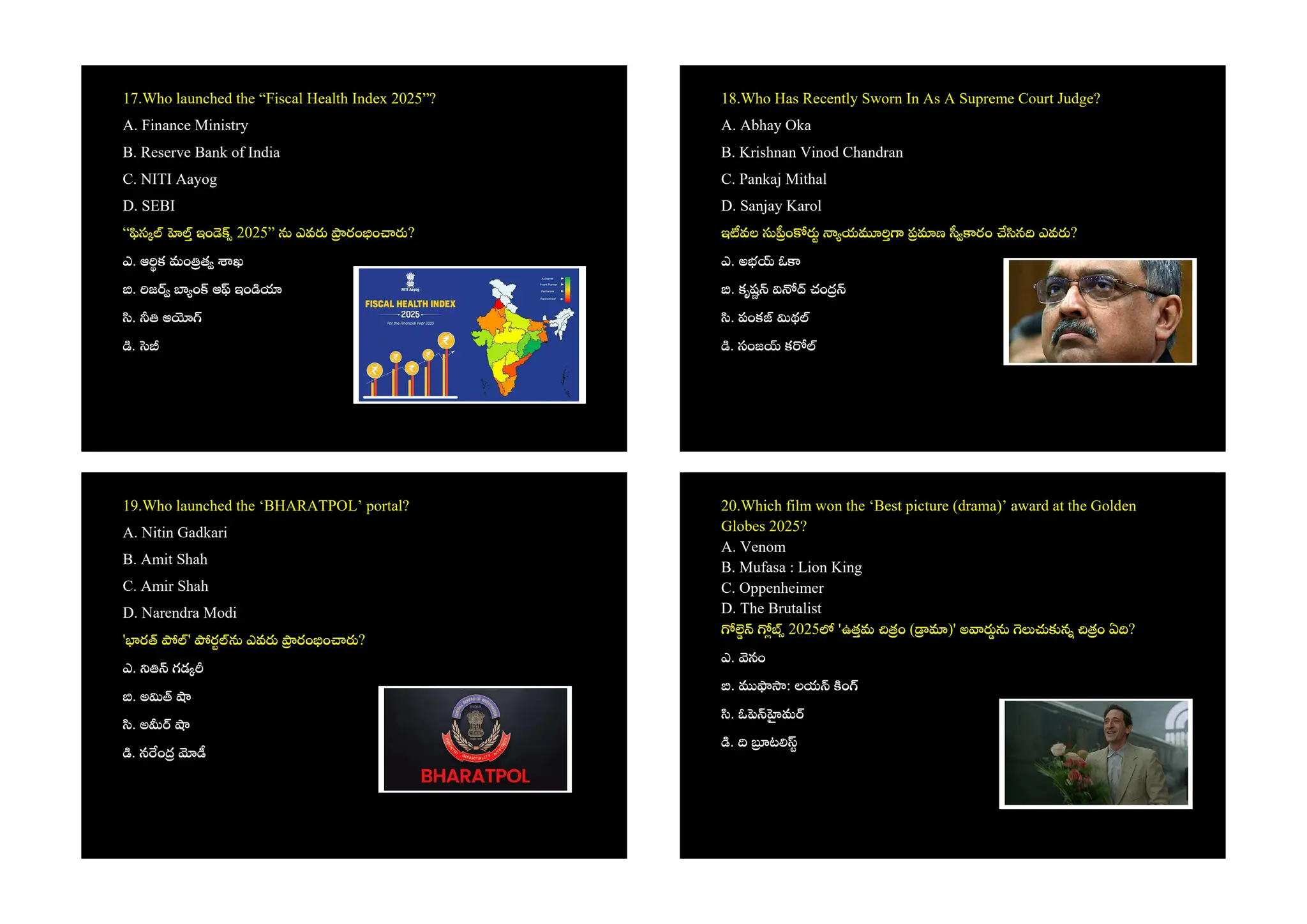 17.Who launched the “Fiscal Health Index 2025”?
A. Finance Ministry
B. Reserve Bank of India
C. NITI Aayog
D. SEBI
“ స ఇం 2025” ఎవ రం ం ?
ఎ. ఆ క మం త ఖ
. జ ం ఆ ఇం
. ఆ
.
18.Who Has Recently Sworn In As A Supreme Court Judge?
A. Abhay Oka
B. Krishnan Vinod Chandran
C. Pankaj Mithal
D. Sanjay Karol
ఇ వల ం య ణ రం న ఎవ ?
ఎ. అభ ఓ
. కృష చం
. పంక థ
. సంజ క
19.Who launched the ‘BHARATPOL’ portal?
A. Nitin Gadkari
B. Amit Shah
C. Amir Shah
D. Narendra Modi
' ర ' ర ఎవ రం ం ?
ఎ. గడ
. అ
. అ
. న ం
20.Which film won the ‘Best picture (drama)’ award at the Golden
Globes 2025?
A. Venom
B. Mufasa : Lion King
C. Oppenheimer
D. The Brutalist
2025 'ఉతమ ం ( )' అ న ం ఏ ?
ఎ. నం
. : లయ ం
. ఓ మ
. ట
 