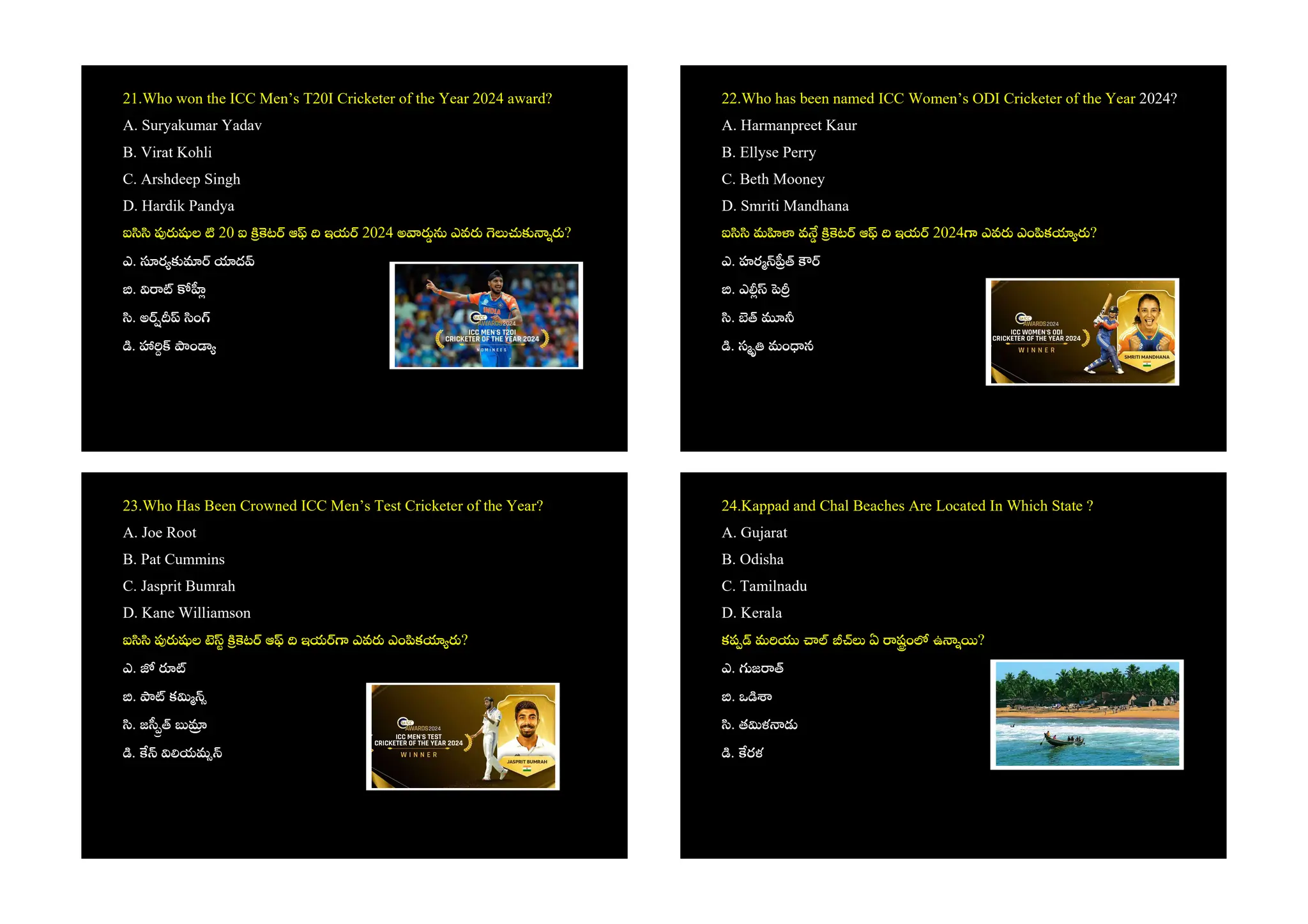 21.Who won the ICC Men’s T20I Cricketer of the Year 2024 award?
A. Suryakumar Yadav
B. Virat Kohli
C. Arshdeep Singh
D. Hardik Pandya
ఐ ల 20 ఐ ట ఆ ఇయ 2024 అ ఎవ ?
ఎ. ర ద
.
. అ ం
. ం
22.Who has been named ICC Women’s ODI Cricketer of the Year 2024?
A. Harmanpreet Kaur
B. Ellyse Perry
C. Beth Mooney
D. Smriti Mandhana
ఐ మ వ ట ఆ ఇయ 2024 ఎవ ఎం క ?
ఎ. హర
. ఎ
.
. స మం న
23.Who Has Been Crowned ICC Men’s Test Cricketer of the Year?
A. Joe Root
B. Pat Cummins
C. Jasprit Bumrah
D. Kane Williamson
ఐ ల ట ఆ ఇయ ఎవ ఎం క ?
ఎ.
. క
. జ
. యమ
24.Kappad and Chal Beaches Are Located In Which State ?
A. Gujarat
B. Odisha
C. Tamilnadu
D. Kerala
కప మ ఏ షం ఉ ?
ఎ. జ
. ఒ
. త ళ
. రళ
 