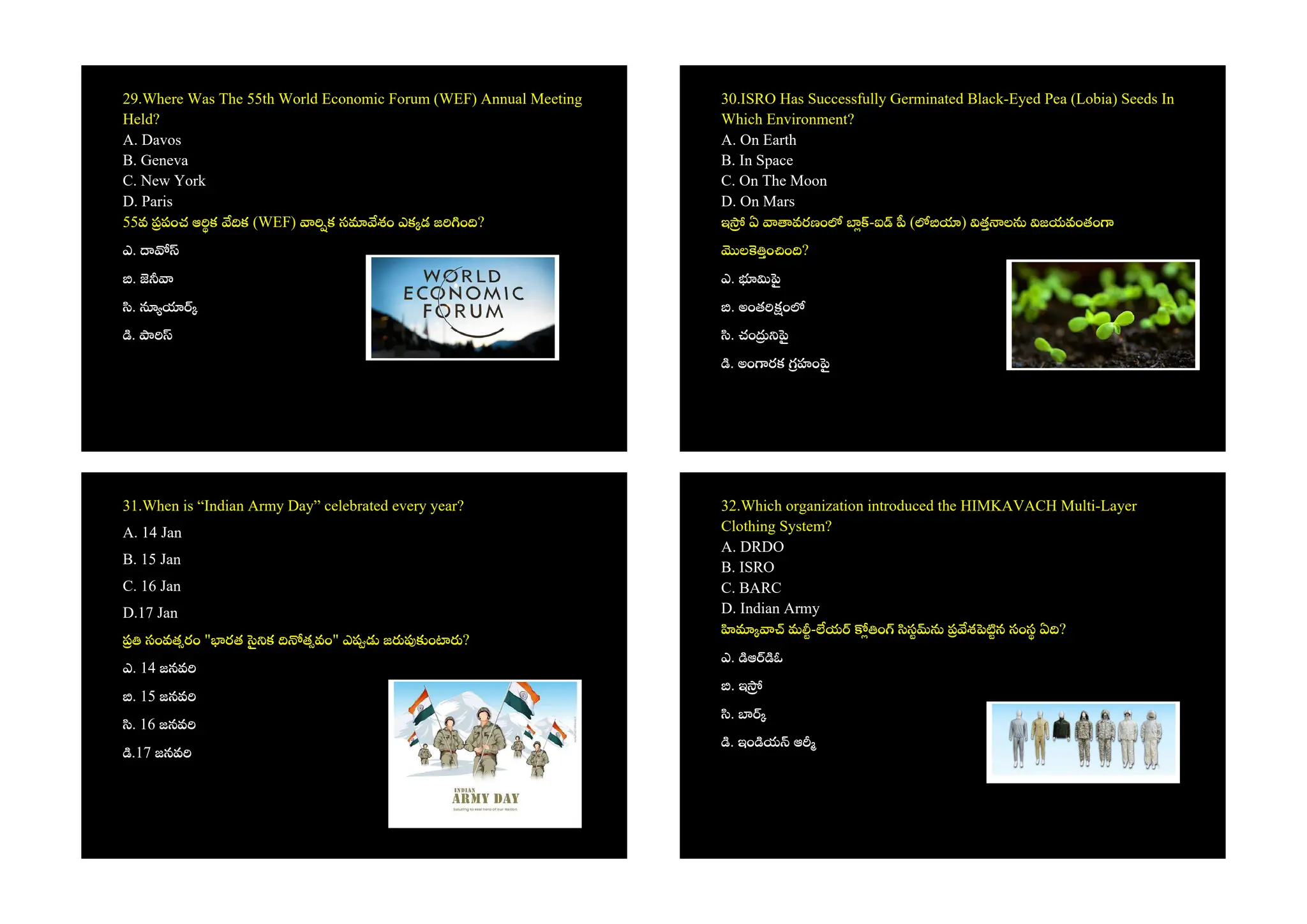 29.Where Was The 55th World Economic Forum (WEF) Annual Meeting
Held?
A. Davos
B. Geneva
C. New York
D. Paris
55వ పంచ ఆ క క (WEF) క స శం ఎక డ జ ం ?
ఎ.
.
.
.
30.ISRO Has Successfully Germinated Black-Eyed Pea (Lobia) Seeds In
Which Environment?
A. On Earth
B. In Space
C. On The Moon
D. On Mars
ఇ ఏ వరణం -ఐ ( ) త ల జయవంతం
ల ం ం ?
ఎ.
. అంత ం
. చం
. అం రక హం
31.When is “Indian Army Day” celebrated every year?
A. 14 Jan
B. 15 Jan
C. 16 Jan
D.17 Jan
సంవత రం " రత క త వం" ఎ జ ం ?
ఎ. 14 జనవ
. 15 జనవ
. 16 జనవ
.17 జనవ
32.Which organization introduced the HIMKAVACH Multi-Layer
Clothing System?
A. DRDO
B. ISRO
C. BARC
D. Indian Army
మ - య ం స శ న సంస ఏ ?
ఎ. ఆ ఓ
. ఇ
.
. ఇం య ఆ
 