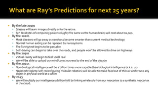  By the late 2010s
▪ Glasses will beam images directly onto the retina.
▪ Ten terabytes of computing power (roughly the same as the human brain) will cost about $1,000.
 By the 2020s
▪ Most diseases will go away as nanobots become smarter than current medical technology
▪ Normal human eating can be replaced by nanosystems
▪ TheTuring test begins to be passable
▪ Self-driving cars begin to take over the roads, and people won’t be allowed to drive on highways
 By the 2030s
▪ Virtual reality will begin to feel 100% real
▪ We will be able to upload our mind/consciousness by the end of the decade
 By the 2040s
▪ Non-biological intelligence will be a billion times more capable than biological intelligence (a.k.a. us)
▪ Nanotech foglets (self-reconfiguring modular robotics) will be able to make food out of thin air and create any
object in physical world at a whim
 By 2045
▪ We will multiply our intelligence a billion fold by linking wirelessly from our neocortex to a synthetic neocortex
in the cloud.
 