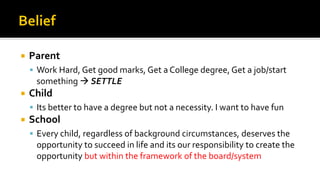  Parent
▪ Work Hard, Get good marks, Get a College degree, Get a job/start
something → SETTLE
 Child
▪ Its better to have a degree but not a necessity. I want to have fun
 School
▪ Every child, regardless of background circumstances, deserves the
opportunity to succeed in life and its our responsibility to create the
opportunity but within the framework of the board/system
 
