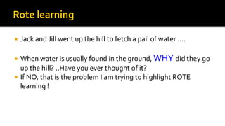  Jack and Jill went up the hill to fetch a pail of water ….
 When water is usually found in the ground, WHY did they go
up the hill? ..Have you ever thought of it?
 If NO, that is the problem I am trying to highlight ROTE
learning !
 