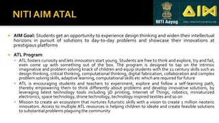  AIM Goal: Students get an opportunity to experience design thinking and widen their intellectual
horizons in pursuit of solutions to day-to-day problems and showcase their innovations at
prestigious platforms
 ATL Program:
▪ ATL fosters curiosity and lets innovators start young. Students are free to think and explore, try and fail,
even come up with something out of the box. The program is designed to tap on the intrinsic
imaginative and problem solving knack of children and equip students with the 21 century skills such as
design thinking, critical thinking, computational thinking, digital fabrication, collaboration and complex
problem solving skills, adaptive learning, computational skills etc which are required for future
▪ ATL is encouraging students and teachers to experiment, explore and follow a self-learning path,
thereby empowering them to think differently about problems and develop innovative solutions, by
leveraging latest technology tools including 3D printing, Internet of Things, robotics, miniaturized
electronics, space technology, drone technology, technology inspired textiles and so on
▪ Mission to create an ecosystem that nurtures futuristic skills with a vision to create 1 million neoteric
innovators. Access to multiple ATL resources is helping children to ideate and create feasible solutions
to substantial problems plaguing the community
 