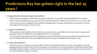  In 1990 (twenty-five years ago), he predicted
▪ That computer would defeat a world chess champion by 1998.Then in 1997, IBM’s Deep Blue defeated Garry Kasparov
▪ That PCs would be capable of answering queries by accessing information wirelessly via the Internet by 2010. He was right!
▪ That by the early 2000s, exoskeletal limbs would let the disabled walk. Companies like Ekso Bionics and others now have
technology that does just this, and much more
 In 1999, he predicted……
▪ That people would be able talk to their computer to give commands by 2009. While still in the early days in 2009, natural
language interfaces like Apple’s Siri and Google Now have come a long way
▪ That computer displays would be built into eyeglasses for augmented reality by 2009. Labs and teams were building head
mounted displays well before 2009, but Google started experimenting with Google Glass prototypes in 2011
 In 2005, he predicted……
▪ That by the 2010s, virtual solutions would be able to do real-time language translation in which words spoken in a foreign
language would be translated into text that would appear as subtitles to a user wearing the glasses. Well, Microsoft (via Skype
Translate), Google (Translate), and others have done this and beyond. One app called Word Lens actually uses your camera to
find and translate text imagery in real time.
 