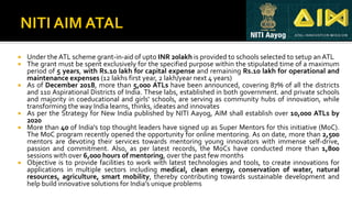  Under the ATL scheme grant-in-aid of upto INR 20lakh is provided to schools selected to setup anATL
 The grant must be spent exclusively for the specified purpose within the stipulated time of a maximum
period of 5 years, with Rs.10 lakh for capital expense and remaining Rs.10 lakh for operational and
maintenance expenses (12 lakhs first year, 2 lakh/year next 4 years)
 As of December 2018, more than 5,000 ATLs have been announced, covering 87% of all the districts
and 110 Aspirational Districts of India. These labs, established in both government. and private schools
and majority in coeducational and girls' schools, are serving as community hubs of innovation, while
transforming the way India learns, thinks, ideates and innovates
 As per the Strategy for New India published by NITI Aayog, AIM shall establish over 10,000 ATLs by
2020
 More than 40 of India's top thought leaders have signed up as Super Mentors for this initiative (MoC).
The MoC program recently opened the opportunity for online mentoring. As on date, more than 2,500
mentors are devoting their services towards mentoring young innovators with immense self-drive,
passion and commitment. Also, as per latest records, the MoCs have conducted more than 1,800
sessions with over 6,000 hours of mentoring, over the past few months
 Objective is to provide facilities to work with latest technologies and tools, to create innovations for
applications in multiple sectors including medical, clean energy, conservation of water, natural
resources, agriculture, smart mobility, thereby contributing towards sustainable development and
help build innovative solutions for India’s unique problems
 