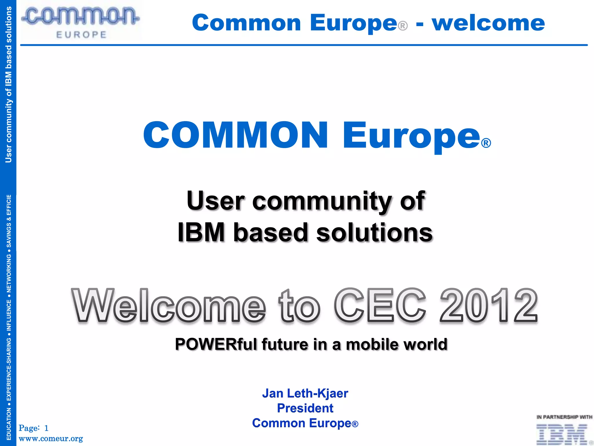 Common Europe® - welcome
User community of IBM based solutions




                                                                                                      COMMON Europe                        ®
  EDUCATION ● EXPERIENCE-SHARING ● INFLUENCE ● NETWORKING ● SAVINGS & EFFICIENCIES




                                                                                                        User community of
                                                                                                       IBM based solutions



                                                                                                       POWERful future in a mobile world

                                                                                                                 Jan Leth-Kjaer
                                                                                                                   President
                                                                                     Page: 1                    Common Europe®
                                                                                     www.comeur.org
 