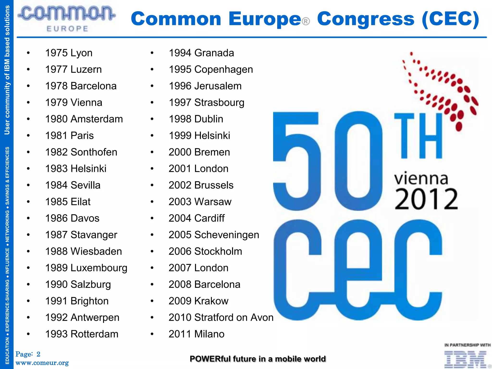 Common Europe® Congress (CEC)
User community of IBM based solutions




                                                                                       •    1975 Lyon          •   1994 Granada
                                                                                       •    1977 Luzern        •   1995 Copenhagen
                                                                                       •    1978 Barcelona     •   1996 Jerusalem
                                                                                       •    1979 Vienna        •   1997 Strasbourg
                                                                                       •    1980 Amsterdam     •   1998 Dublin
                                                                                       •    1981 Paris         •   1999 Helsinki
                                                                                       •                       •
  EDUCATION ● EXPERIENCE-SHARING ● INFLUENCE ● NETWORKING ● SAVINGS & EFFICIENCIES




                                                                                            1982 Sonthofen         2000 Bremen
                                                                                       •    1983 Helsinki      •   2001 London
                                                                                       •    1984 Sevilla       •   2002 Brussels
                                                                                       •    1985 Eilat         •   2003 Warsaw
                                                                                       •    1986 Davos         •   2004 Cardiff
                                                                                       •    1987 Stavanger     •   2005 Scheveningen
                                                                                       •    1988 Wiesbaden     •   2006 Stockholm
                                                                                       •    1989 Luxembourg    •   2007 London
                                                                                       •    1990 Salzburg      •   2008 Barcelona
                                                                                       •    1991 Brighton      •   2009 Krakow
                                                                                       •    1992 Antwerpen     •   2010 Stratford on Avon
                                                                                       •    1993 Rotterdam     •   2011 Milano
                                                                                     Page: 2
                                                                                     www.comeur.org                    POWERful future in a mobile world
 