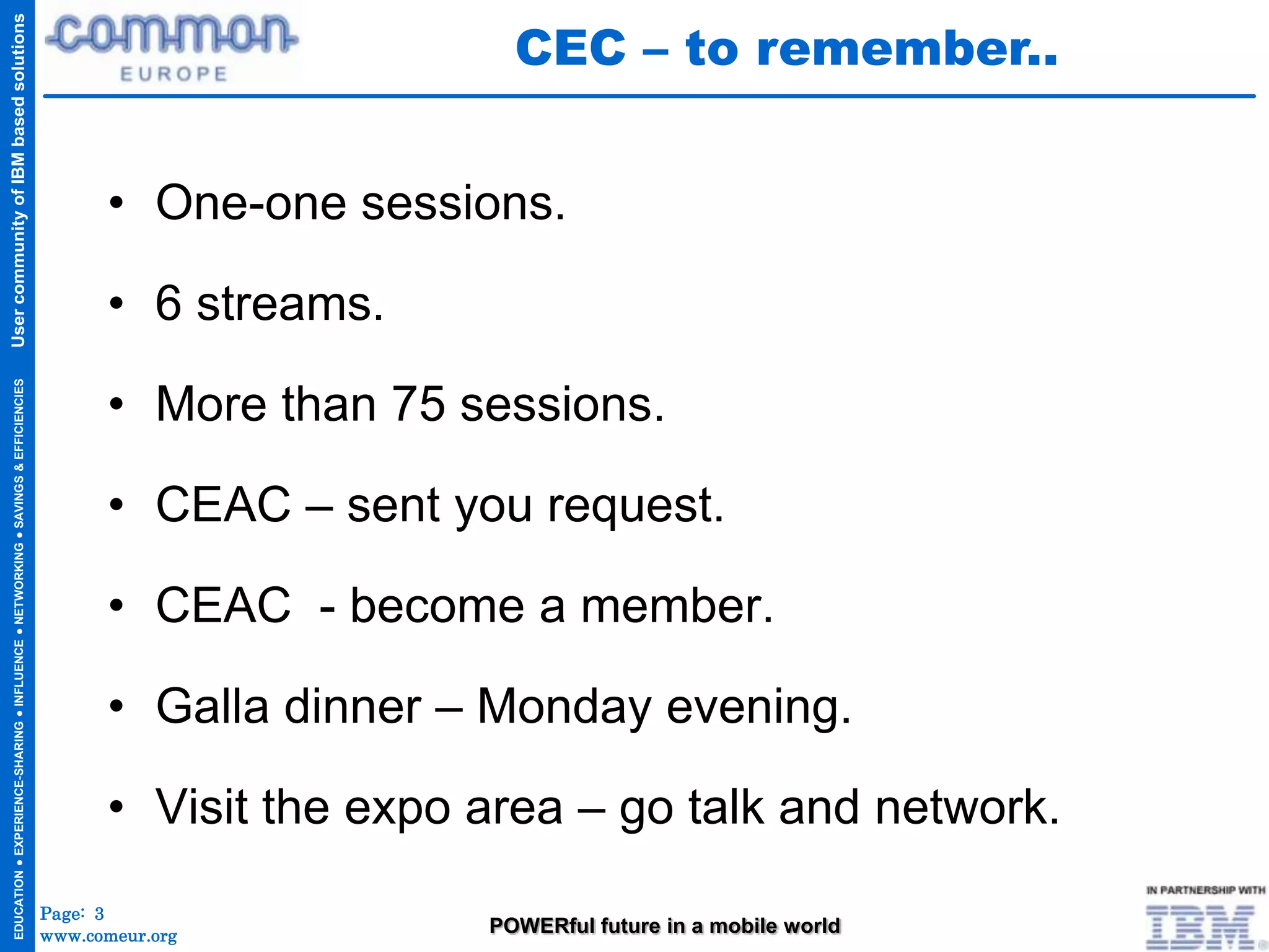 CEC – to remember..
User community of IBM based solutions




                                                                                           • One-one sessions.

                                                                                           • 6 streams.

                                                                                           • More than 75 sessions.
  EDUCATION ● EXPERIENCE-SHARING ● INFLUENCE ● NETWORKING ● SAVINGS & EFFICIENCIES




                                                                                           • CEAC – sent you request.

                                                                                           • CEAC - become a member.

                                                                                           • Galla dinner – Monday evening.

                                                                                           • Visit the expo area – go talk and network.
                                                                                     Page: 3
                                                                                     www.comeur.org         POWERful future in a mobile world
 