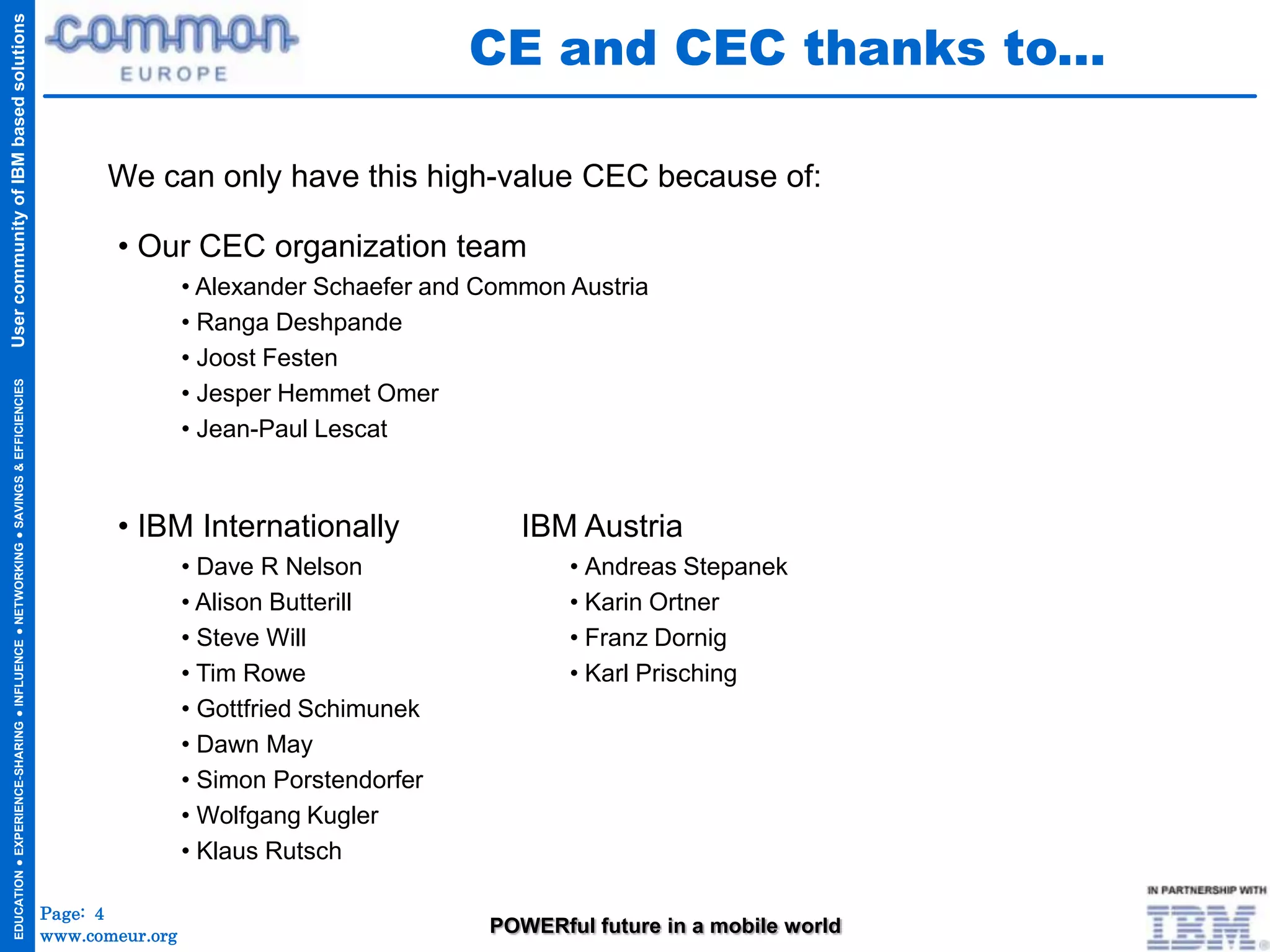 CE and CEC thanks to...
User community of IBM based solutions




                                                                                           We can only have this high-value CEC because of:

                                                                                            • Our CEC organization team
                                                                                                      • Alexander Schaefer and Common Austria
                                                                                                      • Ranga Deshpande
                                                                                                      • Joost Festen
  EDUCATION ● EXPERIENCE-SHARING ● INFLUENCE ● NETWORKING ● SAVINGS & EFFICIENCIES




                                                                                                      • Jesper Hemmet Omer
                                                                                                      • Jean-Paul Lescat



                                                                                            • IBM Internationally                 IBM Austria
                                                                                                      • Dave R Nelson                 • Andreas Stepanek
                                                                                                      • Alison Butterill              • Karin Ortner
                                                                                                      • Steve Will                    • Franz Dornig
                                                                                                      • Tim Rowe                      • Karl Prisching
                                                                                                      • Gottfried Schimunek
                                                                                                      • Dawn May
                                                                                                      • Simon Porstendorfer
                                                                                                      • Wolfgang Kugler
                                                                                                      • Klaus Rutsch

                                                                                     Page: 4
                                                                                     www.comeur.org                            POWERful future in a mobile world
 