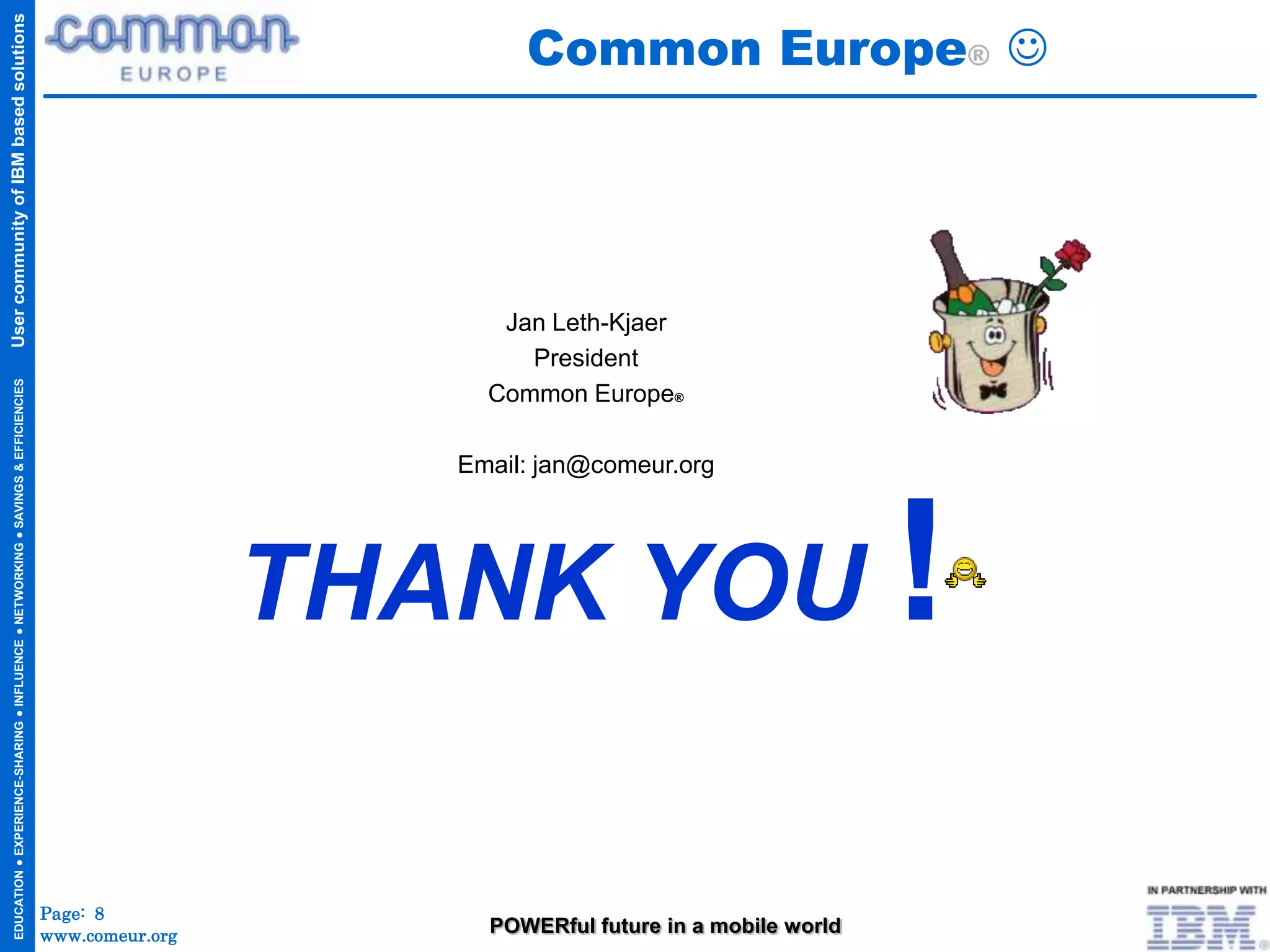 Common Europe® 
User community of IBM based solutions




                                                                                                            Jan Leth-Kjaer
                                                                                                              President
  EDUCATION ● EXPERIENCE-SHARING ● INFLUENCE ● NETWORKING ● SAVINGS & EFFICIENCIES




                                                                                                           Common Europe®

                                                                                                         Email: jan@comeur.org




                                                                                                      THANK YOU !

                                                                                     Page: 8
                                                                                     www.comeur.org        POWERful future in a mobile world
 