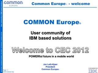 Common Europe® - welcome
User community of IBM based solutions




                                                                                                      COMMON Europe                        ®
  EDUCATION ● EXPERIENCE-SHARING ● INFLUENCE ● NETWORKING ● SAVINGS & EFFICIENCIES




                                                                                                        User community of
                                                                                                       IBM based solutions



                                                                                                       POWERful future in a mobile world

                                                                                                                 Jan Leth-Kjaer
                                                                                                                   President
                                                                                     Page: 1                    Common Europe®
                                                                                     www.comeur.org
 