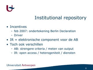 Institutional repository Incentives feb 2007: ondertekening Berlin Declaration Driver IR = elektronische component voor de AB Toch ook verschillen AB: strengere criteria / meten van output IR: open access / heterogeniteit / diensten 