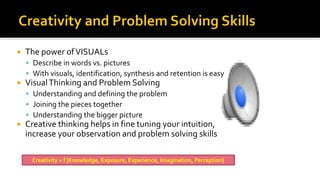  The power ofVISUALs
▪ Describe in words vs. pictures
▪ With visuals, identification, synthesis and retention is easy
 VisualThinking and Problem Solving
▪ Understanding and defining the problem
▪ Joining the pieces together
▪ Understanding the bigger picture
 Creative thinking helps in fine tuning your intuition,
increase your observation and problem solving skills
Creativity = f {Knowledge, Exposure, Experience, Imagination, Perception}
 