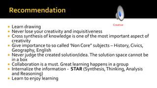  Learn drawing
 Never lose your creativity and inquisitiveness
 Cross synthesis of knowledge is one of the most important aspect of
creativity
 Give importance to so called ‘Non Core” subjects – History, Civics,
Geography, English
 Never judge the created solution/idea.The solution space cannot be
in a box
 Collaboration is a must. Great learning happens in a group
 Internalize the information - STAR (Synthesis,Thinking, Analysis
and Reasoning)
 Learn to enjoy learning
Creative
 