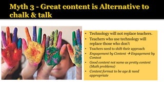 • Technology will not replace teachers.
• Teachers who use technology will
replace those who don’t
• Teachers need to shift their approach
• Engagement by Content → Engagement by
Context
• Good content not same as pretty content
(Math problems)
• Content format to be age & need
appropriate
 