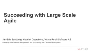 Succeeding with Large Scale
Agile
Jan-Erik Sandberg, Head of Operations, Visma Retail Software AS
Author of “Agile Release Management” and “Succeeding with Offshore Development”
 