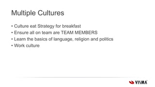 Multiple Cultures
• Culture eat Strategy for breakfast
• Ensure all on team are TEAM MEMBERS
• Learn the basics of language, religion and politics
• Work culture
 