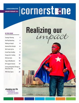 impactRealizing our
A NEXUS NEWSLETTER
JANUARY/FEBRUARY 2018
cornerst ne
IN THIS ISSUE
Strategic Planning	 1
Red Flag Reporting	 3
Making an Impact	 4
Nutrient Rich Lifestyle	 6
MLA Cooks Up Fun	7
Gerard Says Goodbye	 9
Onarga Gets Cooking	11
IOA Gives Back	 13
Yoga atWoodbourne	15
KFF Supports Parents	17
Sensory IntegrationTherapy at
Nexus Glen Lake	19
PATH Clinic Opens	21
 