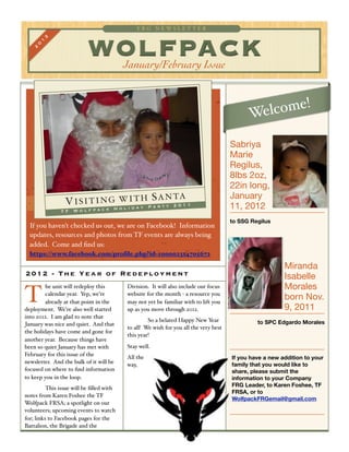 FRG NEWSLET TER

       1
        2
                           WOLFPACK
    0
   2




                                          January/February Issue


                                                                                                    !
                                                                                            Welcome

                                                                                      Sabriya
                                                                                      Marie
                                                                                      Regilus,
                                                                                      8lbs 2oz,
                                                                                      22in long,
                                                                                      January
                 V I S I T I N G WiIdT y P S r t y 2 0 1 1
                                 ol  a
                                       H A N TA
                                           a                                          11, 2012
                           H
               TF Wolfpack

                                                                                      to SSG Regilus
  If you haven’t checked us out, we are on Facebook! Information
  updates, resources and photos from TF events are always being
  added. Come and ﬁnd us:
  https://www.facebook.com/proﬁle.php?id=100002314705672

                                                                                                         Miranda
2012 - Th e Y e a r o f R e d e p lo y me nt                                                             Isabelle
         he unit will redeploy this       Division. It will also include our focus                       Morales
T        calendar year. Yep, we’re
         already at that point in the
deployment. We’re also well started
                                          website for the month - a resource you
                                          may not yet be familiar with to lift you
                                          up as you move through 2012.
                                                                                                         born Nov.
                                                                                                         9, 2011
into 2012. I am glad to note that
                                          !        So a belated Happy New Year                 to SPC Edgardo Morales
January was nice and quiet. And that
                                          to all! We wish for you all the very best
the holidays have come and gone for
                                          this year!
another year. Because things have
been so quiet January has met with        Stay well.
February for this issue of the            All the                                     If you have a new addition to your
newsletter. And the bulk of it will be    way,                                        family that you would like to
focused on where to ﬁnd information                                                   share, please submit the
to keep you in the loop.                                                              information to your Company
                                                                                      FRG Leader, to Karen Foshee, TF
!         This issue will be ﬁlled with
                                                                                      FRSA, or to
notes from Karen Foshee the TF
                                                                                      WolfpackFRGemail@gmail.com
Wolfpack FRSA; a spotlight on our
volunteers; upcoming events to watch
for; links to Facebook pages for the
Battalion, the Brigade and the
 