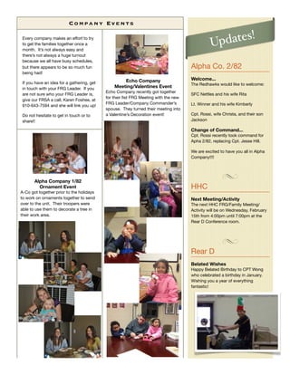 Co m p a n y E v e nt s

Every company makes an effort to try
to get the families together once a                                                           Updates!
month. It’s not always easy and
there’s not always a huge turnout
because we all have busy schedules,
but there appears to be so much fun                                                 Alpha Co. 2/82
being had!
                                                   Echo Company                     Welcome...
If you have an idea for a gathering, get                                            The Redhawks would like to welcome:
in touch with your FRG Leader. If you          Meeting/Valentines Event
                                           Echo Company recently got together
are not sure who your FRG Leader is,                                                SFC Nettles and his wife Rita
                                           for their ﬁst FRG Meeting with the new
give our FRSA a call, Karen Foshee, at
                                           FRG Leader/Company Commander’s           Lt. Winner and his wife Kimberly
910-643-7594 and she will link you up!
                                           spouse. They turned their meeting into
Do not hesitate to get in touch or to      a Valentine’s Decoration event!          Cpt. Rossi, wife Christa, and their son
share!!                                                                             Jackson

                                                                                    Change of Command...
                                                                                    Cpt. Rossi recently took command for
                                                                                    Apha 2/82, replacing Cpt. Jesse Hill.

                                                                                    We are excited to have you all in Alpha
                                                                                    Company!!!!




       Alpha Company 1/82
         Ornament Event                                                             HHC
A-Co got together prior to the holidays
to work on ornaments together to send                                               Next Meeting/Activity
over to the unit. Their troopers were                                               The next HHC FRG/Family Meeting/
able to use them to decorate a tree in                                              Activity will be on Wednesday, February
their work area.                                                                    15th from 4:00pm until 7:00pm at the
                                                                                    Rear D Conference room.




                                                                                    Rear D
                                                                                    Belated Wishes
                                                                                    Happy Belated Birthday to CPT Wong
                                                                                    who celebrated a birthday in January.
                                                                                    Wishing you a year of everything
                                                                                    fantastic!
 