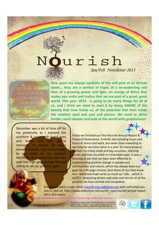 Jan/Feb Newsletter 2013

                         New years are always symbolic of the soft pink of an African
                         dawn... they are a symbol of hope, of a re-awakening and
                         then of a growing power and light…an energy of Africa that
                         makes you smile and realise that we are part of a great, great
                         world. This year- 2013 - is going to be many things for all of
                         us, and I think we need to start it by being AWARE of the
                         beauty that lives inside us, of the potential that lives inside
                         the smallest seed and soul and person. We need to strive
                         harder, reach deeper and look at the world with gratefulness!

December was a bit of time off for
me personally as I enjoyed the
sunshine & coast with loved ones       Firstly we finished our first Nourish Annual Report &
                                       Financial Statements. A HUGE job including hours and
and family and had special
                                       hours of stress and work, but wow- how rewarding to
moments in nature. So when             see how far we have come in a year. So many projects
January arrived, I was all too eager   started—so many small and big successes, learning
to get back to my passion,             curves and lives touched in irreversible ways. It was a
NOURISH, & to really kick-start this   blessing to see that we have been effective in
year into high gear and get the ball   implementing positive change in people and
rolling on all our projects again.     communities and nature, which has always been our
                                       goal. So a 49 page missive, (but those of you that know
                                       me—will know that I write as much as I talk... which is
                                       ALOT!) containing photos and stats and stories of all the
                                       projects we have started and completed.
                   Should you want a copy- email nourish.org.za@gmail.com and I will email you
                   one or click on http://www.slideshare.netnourish_npo/nourish-annual-report-
                   2011-2012white
 