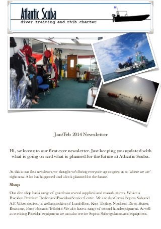 Jan/Feb 2014 Newsletter


Hi, welcome to our first ever newsletter. Just keeping you updated with
what is going on and what is planned for the future at Atlantic Scuba.


As this is our first newsletter, we thought we'd bring everyone up to speed as to 'where we are'
right now. A lot has happened and a lot is planned for the future.

Shop
Our dive shop has a range of gear from several suppliers and manufacturers. We are a
Poseidon Premium Dealer and Poseidon Service Centre. We are also Cressi, Sopras Sub and
A.P. Valves dealers, as well as stockists of Lumb Bros, Kent Tooling, Northern Diver, Beaver,
Bowstone, Force Fins and Trilobite. We also have a range of second hand equipment. As well
as servicing Poseidon equipment we can also service Sopras Sub regulators and equipment.

 