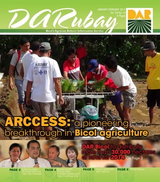 1
DAR Bicol to distribute
more than 30,000 hectares
of land for 2014
Photo NewsPAGE 6
ARCCESS: a pioneering
breakthrough in Bicol agriculture
On Page 3
On Page 2
PAGE 2 DAR Provides
P3.75-M Infra For
Cam Sur Farmers
PAGE 4 Burabod ARC
Thrives With
Potable Water and
Free Cooking Gas
PAGE 5 DARVOptimistic
with Optool
 