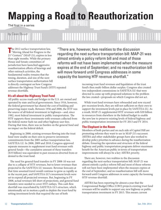 Jan.-Feb. 201412 TransportationBuilder
Mapping a Road to Reauthorization
by Dave Bauer
The first in a series
The 2012 surface transportation law,
“Moving Ahead for Progress in the
21st
Century” (MAP-21), expires in less
than eight months. While the primary
House and Senate committees of
jurisdiction have launched aggressive
reauthorization efforts of hearings and
other outreach activities, the
fundamental reality remains that the
timing, duration, and size of the next
surface transportation authorization bill
is directly contingent on how Congress
addresses the Highway Trust Fund’s (HTF) repeated
revenue shortfalls.
It’s all about the Highway Trust Fund
All public-access roads and bridges in the U.S. are owned and
operated by state and local governments. Since 1916, however,
the federal government has shared the cost of building and
preserving major roads. Between 1956 and 2008, the HTF was
the source of all federal investment in highways—and, since
1982, most federal investment in public transportation. The
HTF supports these investments with revenues collected from
the federal motor fuels tax and other highway user fees.
During that time, there was no burden on the general fund and
no impact on the federal deficit.
Beginning in 2008, existing revenues flowing into the trust
fund were unable on their own to preserve investment
commitments from the 2005 surface transportation law,
SAFETEA-LU. In 2008, 2009 and 2010, Congress approved
separate measures to supplement trust fund revenues with
general funds—the cumulative amount of these transfers
($35 billion) was equivalent to past resources diverted from or
denied to the trust fund.
The need for general fund transfers in FY 2008-10 was not
due to a collapse of HTF revenues, but to lower revenues than
projected in the SAFETEA-LU measure. Revenue forecasts at
that time assumed travel would continue to grow as rapidly as
in the recent past, and SAFETEA-LU’s investment levels were
set to expend all projected revenues. But, beginning in FY
2008, actual revenues fell short of projections, and general fund
transfers were needed to cover HTF outlays. This cash flow
shortfall was exacerbated by SAFETEA-LU’s structure, which
intentionally set in motion a path to deplete the trust fund by
setting investment levels that required the use of both
incoming trust fund revenues and liquidation of the trust
fund’s then multi-billion dollar surplus. Congress also created
two independent commissions in SAFETEA-LU that were
directed to come up with proposed solutions to the problem
the law created—proposals on which Congress did not act.
While trust fund revenues have rebounded and now exceed
pre-recession levels, they are still not sufficient on their own to
support the investment levels put in place by SAFETEA-LU. As
a result, MAP-21 supplemented HTF revenues with $20 billion
in resources from elsewhere in the federal budget to enable
the new law to preserve existing levels of federal highway and
public transportation investment for FY 2013 and FY 2014.
The Elephant in the Room
Members of both parties and on each side of Capitol Hill are
promoting reforms they want to see in MAP-21’s successor.
ARTBA and other stakeholder groups have also worked to
develop policy priorities to advance during the reauthorization
debate. Ensuring the operation and structure of the federal
highway and public transportation programs deliver maximum
benefit for the American public in terms of transportation
improvements will always be a key ARTBA priority.
There are, however, two realities to the discussion
regarding the next surface transportation bill: MAP-21 was
almost entirely a policy reform bill and most of those reforms
will not have been implemented when the measure expires at
the end of September; and no reauthorization bill will move
forward until Congress addresses in some capacity the looming
HTF revenue shortfall.
ARTBA has been reporting for almost a year that the
Congressional Budget Office (CBO) projects existing trust fund
revenues will be unable to support any new highway or public
transportation investment in FY 2015. This means current
“There are, however, two realities to the discussion
regarding the next surface transportation bill: MAP-21 was
almost entirely a policy reform bill and most of those
reforms will not have been implemented when the measure
expires at the end of September; and no reauthorization bill
will move forward until Congress addresses in some
capacity the looming HTF revenue shortfall.”
ad to R
by Dave Bauer
e first
 