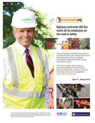 Jan.-Feb. 201414 TransportationBuilder
That’s why Corman Construction relies on
the National Work Zone Safety Information
Clearinghouse to ensure employee
and motorist safety and health in road
construction zones.
The world’s largest cyber library of
educational webinars, best practices,
laws and regulations, statistics, training
information and more is available at
www.workzonesafety.org.
Highway contractor Bill Cox
wants all his employees on
the road to safety.
Use It…Save Lives!
Information provided by the National Work Zone Safety Information Clearinghouse, award #DTFH61-06-H-00015,
does not necessarily reflect the views of the U.S. Federal Highway Administration, (FHWA) or the American Road &
Transportation Builders Association-Transportation Development Foundation. References to specific products and
services do not imply endorsement by the Clearinghouse or FHWA.
 