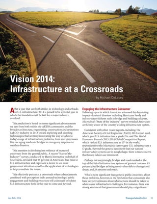 Jan.-Feb. 2014 TransportationBuilder 15
After a year that saw both strides in technology and setbacks
to U.S. infrastructure, 2014 is poised to be a pivotal year in
which the foundation will be laid for a major industry
overhaul.
This prediction is based on some significant advancements
we saw from both within the ARTBA community and the
broader architecture, engineering, construction and operations
(AECO) industry in 2013 toward exploring and adopting
technologies that are truly innovating the way we address
today’s range of infrastructure problems, from everyday issues
like our aging roads and bridges to emergency response to
weather disasters.
This assertion is also based on evidence of increased
awareness from the general public. A recent “State of the
Industry” survey, conducted by Harris Interactive on behalf of
Microdesk, revealed that 95 percent of Americans fear risks to
U.S. infrastructure and expressed a desire to see more
government attention as well as the application of technologies
to help remediate the issues.
This effectively puts us at a crossroads where advancements
combined with perception shifts around technology, public
engagement and building processes will culminate to bolster
U.S. infrastructure both in the year to come and beyond.
Engaging the Infrastructure Consumer
Following a year in which Americans witnessed the devastating
impact of natural disasters including Hurricane Sandy and
infrastructure failures such as bridge and building collapses,
Microdesk’s “State of the Industry” survey revealed Americans
are keenly aware of the country’s failing infrastructure system.
Consistent with other recent reports, including The
American Society of Civil Engineers (ASCE) 2013 report card,
which gave U.S. infrastructure a grade D+, and The World
Economic Forum’s 2013-2014 Global Competitive Report,
which ranked U.S. infrastructure as 15th
in the world,
respondents to the Microdesk survey gave U.S. infrastructure a
D grade. Beyond the general sentiment that our nation’s
infrastructure systems are in rough shape, there is true concern
that future failures are imminent.
Perhaps not surprisingly, bridges and roads ranked at the
top of the list of infrastructure systems of greatest concern; 63
percent cited bridges as being most vulnerable to damage and
decay, and 26 percent said roads.
What’s more significant than general public awareness about
these problems, however, is the revelation that consumers also
have decisive opinions about what actions should be taken to
address our infrastructure challenges. For instance, there was
strong sentiment that government should play a significant
Vision 2014:
Infrastructure at a Crossroads
by Michael DeLacey
 