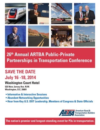 Jan.-Feb. 2014 TransportationBuilder 17
26th
Annual ARTBA Public-Private
Partnerships in Transportation Conference
SAVE THE DATE
July 16 -18, 2014
Washington Court Hotel
525 New Jersey Ave. N.W.
Washington, D.C. 20001
The nation’s premier and longest-standing event for P3s in transportation.
 
