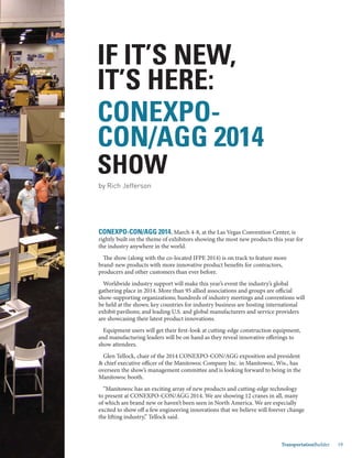 Jan.-Feb. 2014 TransportationBuilder 19
CONEXPO-CON/AGG 2014, March 4-8, at the Las Vegas Convention Center, is
rightly built on the theme of exhibitors showing the most new products this year for
the industry anywhere in the world.
The show (along with the co-located IFPE 2014) is on track to feature more
brand-new products with more innovative product benefits for contractors,
producers and other customers than ever before.
Worldwide industry support will make this year’s event the industry’s global
gathering place in 2014. More than 95 allied associations and groups are official
show-supporting organizations; hundreds of industry meetings and conventions will
be held at the shows; key countries for industry business are hosting international
exhibit pavilions; and leading U.S. and global manufacturers and service providers
are showcasing their latest product innovations.
Equipment users will get their first-look at cutting-edge construction equipment,
and manufacturing leaders will be on hand as they reveal innovative offerings to
show attendees.
Glen Tellock, chair of the 2014 CONEXPO-CON/AGG exposition and president
& chief executive officer of the Manitowoc Company Inc. in Manitowoc, Wis., has
overseen the show’s management committee and is looking forward to being in the
Manitowoc booth.
“Manitowoc has an exciting array of new products and cutting-edge technology
to present at CONEXPO-CON/AGG 2014. We are showing 12 cranes in all, many
of which are brand new or haven’t been seen in North America. We are especially
excited to show off a few engineering innovations that we believe will forever change
the lifting industry,” Tellock said.
IF IT’S NEW,
IT’S HERE:
CONEXPO-
CON/AGG 2014
SHOW
by Rich Jefferson
 
