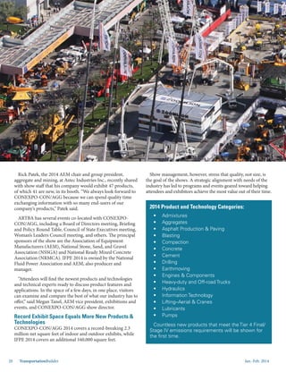 Jan.-Feb. 201420 TransportationBuilder
Show management, however, stress that quality, not size, is
the goal of the shows. A strategic alignment with needs of the
industry has led to programs and events geared toward helping
attendees and exhibitors achieve the most value out of their time.
Rick Patek, the 2014 AEM chair and group president,
aggregate and mining, at Astec Industries Inc., recently shared
with show staff that his company would exhibit 47 products,
of which 41 are new, in its booth. “We always look forward to
CONEXPO-CON/AGG because we can spend quality time
exchanging information with so many end-users of our
company’s products,” Patek said.
ARTBA has several events co-located with CONEXPO-
CON/AGG, including a Board of Directors meeting, Briefing
and Policy Round Table, Council of State Executives meeting,
Woman’s Leaders Council meeting, and others. The principal
sponsors of the show are the Association of Equipment
Manufacturers (AEM), National Stone, Sand, and Gravel
Association (NSSGA) and National Ready Mixed Concrete
Association (NRMCA). IFPE 2014 is owned by the National
Fluid Power Association and AEM, also producer and
manager.
“Attendees will find the newest products and technologies
and technical experts ready to discuss product features and
applications. In the space of a few days, in one place, visitors
can examine and compare the best of what our industry has to
offer,” said Megan Tanel, AEM vice president, exhibitions and
events, and CONEXPO-CON/AGG show director.
Record Exhibit Space Equals More New Products &
Technologies
CONEXPO-CON/AGG 2014 covers a record-breaking 2.3
million net square feet of indoor and outdoor exhibits, while
IFPE 2014 covers an additional 160,000 square feet.
2014 Product and Technology Categories:
Admixtures
Aggregates
Asphalt Production & Paving
Blasting
Compaction
Concrete
Cement
Drilling
Earthmoving
Engines & Components
Heavy-duty and Off-road Trucks
Hydraulics
Information Technology
Lifting–Aerial & Cranes
Lubricants
Pumps
Countless new products that meet the Tier 4 Final/
Stage IV emissions requirements will be shown for
the first time.
 