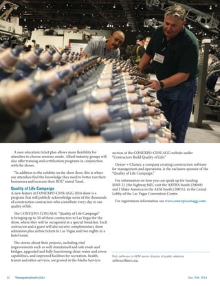 Jan.-Feb. 201422 TransportationBuilder
A new education ticket plan allows more flexibility for
attendees to choose sessions onsite. Allied industry groups will
also offer training and certification programs in conjunction
with the shows.
“In addition to the exhibits on the show floor, this is where
our attendees find the knowledge they need to better run their
businesses and increase their ROI,” stated Tanel.
Quality of Life Campaign
A new feature at CONEXPO-CON/AGG 2014 show is a
program that will publicly acknowledge some of the thousands
of construction contractors who contribute every day to our
quality of life.
The CONEXPO-CON/AGG “Quality of Life Campaign”
is bringing up to 50 of these contractors to Las Vegas for the
show, where they will be recognized at a special breakfast. Each
contractor and a guest will also receive complimentary show
admission plus airline tickets to Las Vegas and two nights in a
hotel room.
The stories about their projects, including vital
improvements such as well-maintained and safe roads and
bridges, upgraded and fully functioning clean-water and sewer
capabilities, and improved facilities for recreation, health,
transit and other services, are posted in the Media Services
section of the CONEXPO-CON/AGG website under
“Contractors Build Quality of Life.”
Dexter + Chaney, a company creating construction software
for management and operations, is the exclusive sponsor of the
“Quality of Life Campaign.”
For information on how you can speak up for funding
MAP-21 (the highway bill), visit the ARTBA booth (20049)
and I Make America in the AEM booth (20051), in the Grand
Lobby of the Las Vegas Convention Center.
For registration information see www.conexpoconagg.com.
Coming to CONEXPO-CON/AGG & IFPE 2014? Please
see ARTBA at booth 20049 in the Grand Lobby of the
Las Vegas Convention Center, next to AEM in booth
20051.
Rich Jefferson is AEM senior director of public relations:
rjefferson@aem.org.
 