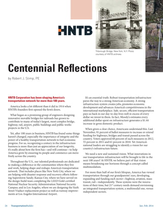Jan.-Feb. 201424 TransportationBuilder
Centennial Reflections
HNTB Corporation has been shaping America’s
transportation network for more than 100 years.
America looks a lot different than it did in 1914 when
HNTB’s founders first opened the firm’s doors.
What began as a promising group of engineers designing
innovative movable bridges for railroads has grown to
contribute to many of today’s largest, most complex bridge,
highway, rail, airport, public buildings and public works
projects in the U.S.
Yet, after 100 years in business, HNTB has found some things
haven’t changed, especially the importance of integrity and the
power of a healthy transportation network to fuel economic
progress. For us, recognizing a century in the infrastructure
business is more than just an appreciation of our longevity,
it’s really about how the firm has—and will continue—to help
America grow by ensuring its people and commerce can move
freely across the country.
Throughout the U.S., our talented professionals are dedicated
to making a difference in the communities where they live
and work, helping shape and reshape America’s transportation
network. That includes places like New York City, where we
are helping with disaster response and recovery efforts follow-
ing Superstorm Sandy; Kansas City, where we have served on
the design-build team completing the LEED Gold-certified
National Nuclear Security Administration National Security
Campus; and in Los Angeles, where we are designing the Sixth
Street Viaduct replacement project as well as runway improve-
ments at Los Angeles International Airport.
It’s an essential truth: Robust transportation infrastructure
paves the way to a strong American economy. A strong
infrastructure system creates jobs, promotes economic
development and advances America’s competitiveness in the
international marketplace. Safe, secure, efficient transportation
pays us back in our day-to-day lives well in excess of every
dollar we invest in them. In fact, Moody’s estimates every
additional dollar spent on infrastructure generates a $1.44
increase in gross domestic product.
When given a clear choice, Americans understand this. Last
November, 91 percent of ballot measures to increase or extend
funding for highways, bridges and transit passed across the
country. Voters approved 68 percent of such measures in 2012,
55 percent in 2011 and 61 percent in 2010. Yet America’s
national leaders are struggling to identify a vision for our
country’s infrastructure future.
We need a new and sustained vision. What innovations in
our transportation infrastructure will be brought to life in the
next 100 years? At HNTB, we believe part of that vision
means broadening our horizons through a concept called
multimodalism.
For more than half of our firm’s lifespan, America has viewed
transportation through our grandparents’ eyes, developing,
expanding and funding each sector—highway, aviation, mass
transit, rail—independently. These systems were the innova-
tions of their time, but 21st
century needs demand envisioning
an integrated transportation system, a multimodal one, versus
independent sectors.
by Robert J. Slimp, PE
Triborough Bridge, New York, N.Y. Photo
courtesy of HNTB archives.
 