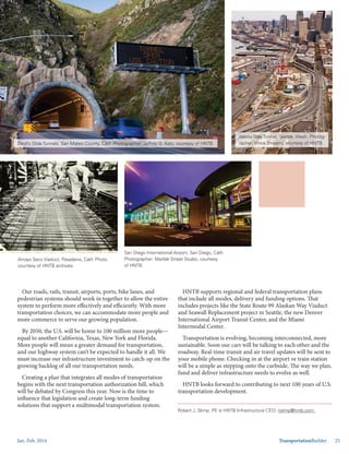 Jan.-Feb. 2014 TransportationBuilder 25
Our roads, rails, transit, airports, ports, bike lanes, and
pedestrian systems should work in together to allow the entire
system to perform more effectively and efficiently. With more
transportation choices, we can accommodate more people and
more commerce to serve our growing population.
By 2050, the U.S. will be home to 100 million more people—
equal to another California, Texas, New York and Florida.
More people will mean a greater demand for transportation,
and our highway system can’t be expected to handle it all. We
must increase our infrastructure investment to catch-up on the
growing backlog of all our transportation needs.
Creating a plan that integrates all modes of transportation
begins with the next transportation authorization bill, which
will be debated by Congress this year. Now is the time to
influence that legislation and create long-term funding
solutions that support a multimodal transportation system.
HNTB supports regional and federal transportation plans
that include all modes, delivery and funding options. That
includes projects like the State Route 99 Alaskan Way Viaduct
and Seawall Replacement project in Seattle, the new Denver
International Airport Transit Center, and the Miami
Intermodal Center.
Transportation is evolving, becoming interconnected, more
sustainable. Soon our cars will be talking to each other and the
roadway. Real-time transit and air travel updates will be sent to
your mobile phone. Checking in at the airport or train station
will be a simple as stepping onto the curbside. The way we plan,
fund and deliver infrastructure needs to evolve as well.
HNTB looks forward to contributing to next 100 years of U.S.
transportation development.
Robert J. Slimp, PE is HNTB Infrastructure CEO: rslimp@hntb.com.
Devil’s Slide Tunnels, San Mateo County, Calif. Photographer: Jeffrey G. Katz, courtesy of HNTB.
Alaska Way Tunnel, Seattle, Wash. Photog-
rapher: Vince Streano, courtesy of HNTB.
Arroyo Seco Viaduct, Pasadena, Calif. Photo
courtesy of HNTB archives.
San Diego International Airport, San Diego, Calif.
Photographer: Marble Street Studio, courtesy
of HNTB.
 