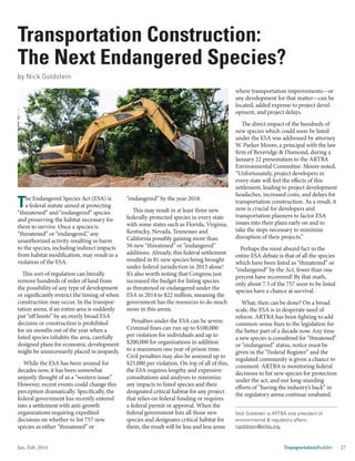 Jan.-Feb. 2014 TransportationBuilder 27
Transportation Construction:
The Next Endangered Species?
by Nick Goldstein
Nick Goldstein is ARTBA vice president of
environmental & regulatory affairs:
ngoldstein@artba.org.
The Endangered Species Act (ESA) is
a federal statute aimed at protecting
“threatened” and “endangered” species
and preserving the habitat necessary for
them to survive. Once a species is
“threatened” or “endangered,” any
unauthorized activity resulting in harm
to the species, including indirect impacts
from habitat modification, may result in a
violation of the ESA.
This sort of regulation can literally
remove hundreds of miles of land from
the possibility of any type of development
or significantly restrict the timing of when
construction may occur. In the transpor-
tation arena, if an entire area is suddenly
put “off limits” by an overly broad ESA
decision or construction is prohibited
for six months out of the year when a
listed species inhabits the area, carefully
designed plans for economic development
might be unnecessarily placed in jeopardy.
While the ESA has been around for
decades now, it has been somewhat
unjustly thought of as a “western issue.”
However, recent events could change this
perception dramatically. Specifically, the
federal government has recently entered
into a settlement with anti-growth
organizations requiring expedited
decisions on whether to list 757 new
species as either “threatened” or
“endangered” by the year 2018.
This may result in at least three new
federally-protected species in every state
with some states such as Florida, Virginia,
Kentucky, Nevada, Tennessee and
California possibly gaining more than
50 new “threatened” or “endangered”
additions. Already, this federal settlement
resulted in 81 new species being brought
under federal jurisdiction in 2013 alone!
It’s also worth noting that Congress just
increased the budget for listing species
as threatened or endangered under the
ESA in 2014 to $22 million, meaning the
government has the resources to do much
more in this arena.
Penalties under the ESA can be severe.
Criminal fines can run up to $100,000
per violation for individuals and up to
$200,000 for organizations in addition
to a maximum one year of prison time.
Civil penalties may also be assessed up to
$25,000 per violation. On top of all of this,
the ESA requires lengthy and expensive
consultations and analyses to minimize
any impacts to listed species and their
designated critical habitat for any project
that relies on federal funding or requires
a federal permit or approval. When the
federal government lists all those new
species and designates critical habitat for
them, the result will be less and less areas
where transportation improvements—or
any development for that matter—can be
located, added expense to project devel-
opment, and project delays.
The direct impact of the hundreds of
new species which could soon be listed
under the ESA was addressed by attorney
W. Parker Moore, a principal with the law
firm of Beveridge & Diamond, during a
January 22 presentation to the ARTBA
Environmental Committee. Moore noted,
“Unfortunately, project developers in
every state will feel the effects of this
settlement, leading to project development
headaches, increased costs, and delays for
transportation construction. As a result, it
now is crucial for developers and
transportation planners to factor ESA
issues into their plans early on and to
take the steps necessary to minimize
disruption of their projects.”
Perhaps the most absurd fact in the
entire ESA debate is that of all the species
which have been listed as “threatened” or
“endangered” by the Act, fewer than one
percent have recovered! By that math,
only about 7.5 of the 757 soon to be listed
species have a chance at survival.
What, then can be done? On a broad
scale, the ESA is in desperate need of
reform. ARTBA has been fighting to add
common-sense fixes to the legislation for
the better part of a decade now. Any time
a new species is considered for “threatened”
or “endangered” status, notice must be
given in the “Federal Register” and the
regulated community is given a chance to
comment. ARTBA is monitoring federal
decisions to list new species for protection
under the act, and our long-standing
efforts of “having the industry’s back” in
the regulatory arena continue unabated.
 