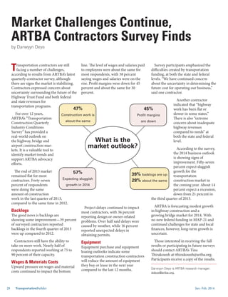 Jan.-Feb. 201428 TransportationBuilder
Transportation contractors are still
facing a number of challenges,
according to results from ARTBA’s latest
quarterly contractor survey, although
there are signs the market is stabilizing.
Contractors expressed concern about
uncertainty surrounding the future of the
Highway Trust Fund and both federal
and state revenues for
transportation programs.
For over 12 years,
ARTBA’s “Transportation
Construction Quarterly
Industry Conditions
Survey” has provided a
real-world outlook on
the highway, bridge and
airport construction mar-
kets. It is a valuable tool to
identify market trends and
support ARTBA advocacy
efforts.
The end of 2013 market
remained flat for most
contractors. Forty-seven
percent of respondents
were doing the same
amount of construction
work in the last quarter of 2013,
compared to the same time in 2012.
Backlogs
The good news is backlogs are
showing some improvement—39 percent
of surveyed contractors reported
backlogs in the fourth quarter of 2013
were up compared to 2012.
Contractors still have the ability to
take on more work. Nearly half of
respondents reported working at 75 to
90 percent of their capacity.
Wages & Materials Costs
Upward pressure on wages and material
costs continued to impact the bottom
line. The level of wages and salaries paid
to employees were about the same for
most respondents, with 38 percent
saying wages and salaries were on the
rise. Profit margins were down for 45
percent and about the same for 30
percent.
Project delays continued to impact
most contractors, with 36 percent
reporting design or owner-related
problems. Over half said delays were
caused by weather, while 16 percent
reported unexpected delays in
obtaining permits.
Equipment
Equipment purchase and equipment
leasing outlooks indicate some
transportation construction contractors
will reduce the amount of equipment
they buy or lease in the next year
compared to the last 12 months.
Survey participants emphasized the
difficulties created by transportation
funding, at both the state and federal
levels. “We have continued concern
about the uncertainty in determining the
future cost for operating our business,”
said one contractor.
Another contractor
indicated that “highway
work has been flat or
slower in some states.”
There is also “extreme
concern about inadequate
highway revenues
compared to needs” at
both the state and federal
level.
According to the survey,
the 2014 business outlook
is showing signs of
improvement. Fifty-seven
percent expect sluggish
growth for the
transportation
construction market in
the coming year. About 14
percent expect a recession,
down from 21 percent in
the third quarter of 2013.
ARTBA is forecasting modest growth
in highway construction and a
growing bridge market for 2014. With
no new federal funding in MAP-21 and
continued challenges for state and local
finances, however, long-term growth is
uncertain.
Those interested in receiving the full
results or participating in future surveys
should contact ARTBA’s Tina
Thirakounh at tthirakounh@artba.org.
Participants receive a copy of the results.
by Darwyyn Deyo
Darwyyn Deyo is ARTBA research manager:
ddeyo@artba.org.
Market Challenges Continue,
ARTBA Contractors Survey Finds
57%
Expecting sluggish
growth in 2014
45%
Profit margins
are down
47%
Construction work is
about the same
39% backlogs are up
28% about the same
What is the
market outlook?
 