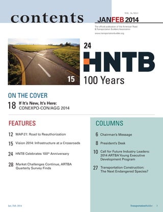 Jan.-Feb. 2014 TransportationBuilder 3
JANFEB 2014
VOL. 26, NO.1
contents The official publication of the American Road
& Transportation Builders Association
www.transportationbuilder.org
FEATURES COLUMNS
Chairman’s Message
President’s DeskVision 2014: Infrastructure at a Crossroads
MAP-21: Road to Reauthorization
HNTB Celebrates 100th
Anniversary
Call for Future Industry Leaders:
2014 ARTBAYoung Executive
Development Program
Transportation Construction:
The Next Endangered Species?
Market Challenges Continue, ARTBA
Quarterly Survey Finds
6
15
12
24 10
27
28
8
TransportationBuilder 3
15
ON THE COVER
If It’s New, It’s Here:
CONEXPO-CON/AGG 201418
24
100 Years
 