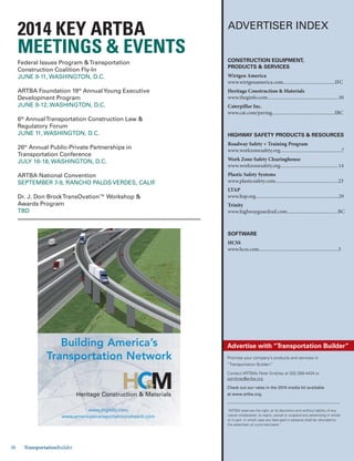 Jan.-Feb. 201430 TransportationBuilder
ADVERTISER INDEX
Promote your company’s products and services in
“Transportation Builder!”
Contact ARTBA’s Peter Embrey at 202.289.4434 or
pembrey@artba.org
Check out our rates in the 2014 media kit available
at www.artba.org.
Advertise with “Transportation Builder”
“ARTBA reserves the right, at its discretion and without liability of any
nature whatsoever, to reject, cancel or suspend any advertising in whole
or in part, in which case any fees paid in advance shall be refunded to
the advertiser on a pro-rata basis.”
CONSTRUCTION EQUIPMENT,
PRODUCTS & SERVICES
Wirtgen America
www.wirtgenamerica.com...........................................IFC
Heritage Construction & Materials
www.theginfo.com...........................................................30
Caterpillar Inc.
www.cat.com/paving....................................................IBC
HIGHWAY SAFETY PRODUCTS & RESOURCES
Roadway Safety + Training Program
www.workzonesafety.org...................................................7
Work Zone Safety Clearinghouse
www.workzonesafety.org................................................14
Plastic Safety Systems
www.plasticsafety.com....................................................23
LTAP
www.ltap.org.....................................................................29
Trinity
www.highwayguardrail.com..........................................BC
SOFTWARE
HCSS
www.hcss.com..................................................................5
Federal Issues Program &Transportation
Construction Coalition Fly-In
JUNE 9-11, WASHINGTON, D.C.
ARTBA Foundation 19th
AnnualYoung Executive
Development Program
JUNE 9-12, WASHINGTON, D.C.
6th
AnnualTransportation Construction Law &
Regulatory Forum
JUNE 11, WASHINGTON, D.C.
26th
Annual Public-Private Partnerships in
Transportation Conference
JULY 16-18, WASHINGTON, D.C.
ARTBA National Convention
SEPTEMBER 7-9, RANCHO PALOS VERDES, CALIF.
Dr. J. Don BrockTransOvation™ Workshop &
Awards Program
TBD
MEETINGS & EVENTS
www.thginfo.com
www.americastransportationnetwork.com
Heritage Construction & Materials
Building America’s
Transportation Network
 