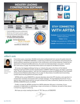 Jan.-Feb. 2014 TransportationBuilder 5
editor’s note
Jenny Ragone,
Publications
Editor & Graphic
Designer
Every three years, more than 125,000 construction professionals from across the globe descend
on Las Vegas for CONEXPO-CON/AGG, a week-long conference and exhibition that showcases the
latest products, equipment and services in the construction and mining industries. Hosted by the
Association of Equipment Manufacturers, the event can best described in one word—massive!
Our cover story on page 18 previews what visitors can expect for the March 4-8 show.
Of course, the biggest challenge facing our industry this year is the future of the federal
HighwayTrust Fund (HTF) and the reauthorization of MAP-21. With this issue, we begin a year-long
series “Road to Reauthorization,” with the first installment written by ARTBA Senior Vice President
of Government Relations Dave Bauer. It’s on page 12. Dave does an excellent job of providing
context about the key political and policy issues.
ARTBA will be using CONEXPO to educate attendees about the HTF situation, and urge them to
contact their members of Congress with a simple message: “Fix the HighwayTrust Fund.” If you
want to learn more about how you can get involved and make a difference, please be sure to visit
ARTBA’s CONEXPO booth at L-20049.
Finally, on page 24, ARTBA member-firm HNTB celebrates 100 years in business. If your
company or organization is celebrating a major anniversary or milestone, we want to hear about
it. Email me: jragone@artba.org.
We hope you enjoy reading this issue of “TB.” See you at CONEXPO!
INDUSTRY LEADING
CONSTRUCTION SOFTWARE
THAT INTEGRATES WITH YOUR ACCOUNTING SYSTEM.THAT INTEGRATES WITH YOUR ACCOUNTING SYSTEM.
instant
Cloud
Hosting
Mobile
Apps
Estimating
Job Costing
Dispatching
Fuel Tracking
Safety GPS
Equipment
Maintenance
So
uth H all #645
28
No
rth Hall #119
56
STAY CONNECTED
WITH ARTBA
Facebook: American Road & Transportation
Builders Association
Twitter: @artba
YouTube: www.youtube.com/ARTBAmedia
LinkedIn: www.linkedin.com/company/artba
 
