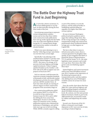 Jan.-Feb. 20148 TransportationBuilder
T. Peter Ruane
President & CEO
ARTBA
president’s desk
As I write this column on January 31,
I’ve been flabbergasted, to say the
least, at what took place during the first
three weeks of the year.
Several groups purporting to represent
certain transportation industry
sectors and no less than three widely-
read construction trade publications
have sent up smoke signals that the battle
over one of the most significant threats
facing the U.S. transportation design
and construction market in decades is
already finished.
What’s even more alarming to me is
that the “white flag waving” came before
we even have had a serious fight.
Specifically, I am referring to the
reauthorization of MAP-21 and the crisis
facing the federal Highway Trust Fund
(HTF)—the source, on average, of 52
percent of all state highway and bridge
capital investments. Unless Congress
and the President act by October 1, the
HTF will not be able to support any new
projects in fiscal year 2015.
Such an outcome could devastate the
American economy, jeopardize hundreds
of thousands of jobs, and throttle market
development activities for many ARTBA
and non-ARTBA member firms. At
least nine states already are warning of
adverse impacts on their construction
programs if the uncertainty drags on.
One construction publication didn’t
even mention MAP-21 or the HTF in
its wish list of top construction
business issues for 2014, and it called
for shifting the focus away from
Washington, because it viewed the
chance of consensus as low. Another
publication opinion piece slammed the
politicians in Washington, and said the
only way to go was to toll everything.
While ARTBA certainly supports tolling
as part of the solution, it is not the
panacea, and the political hurdles to
establishing national tolling are
arguably even higher than other new
revenue options.
It’s easy to bemoan Washington
political and policy gridlock, and to
argue that nothing will get done. But,
it’s the wrong message to be sending to
transportation design and construction
professionals whose livelihoods depend,
in large part, on what happens on
Capitol Hill.
The fact is that when it comes to
infrastructure policy issues, there is
common ground to be ploughed. How
quickly we have forgotten that MAP-21
passed the House of Representatives
373-52 and the Senate 74-19—the same
legislation many naysayers said would
never get done. How many other bills
garner such overwhelming support
these days?
Federal highway and transit investment
will be more than $50 billion in fiscal
year 2014. It speaks to the importance of
the federal government role in
transportation policy and also explains
why shifting focus out of Washington
would be unwise for at least two more
reasons.
First, the nearby chart shows that from
2008-2013, state and local highway and
bridge spending dropped cumulatively
about $18 billion from pre-recession
levels. By contrast, over the same period,
federal investment, thanks in part to the
2009 stimulus law, increased by nearly
$17 billion and helped keep the market
afloat.
Second, over 40 percent of the $11
trillion in domestic truck freight
shipments in 2011 were sent out of state,
according to Federal Highway
The Battle Over the Highway Trust
Fund is Just Beginning
 