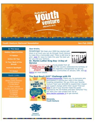 Youth Venture National Newsletter                                                        Jan-Feb 2009

     In This Issue         Dear Kristin,

 Golden Opportunities
                           Greetings! We hope your 2009 has started well-
                           there is so much you can do through Youth Venture
       YV Nation           to make this a memorable year! There is still time to
                           plan- click for ways to make this year the best yet
     Action Kit Tips       for you and your Venture.
                           Dr. Martin Luther King Day- A Day of
  In Your Neck of the
                           Service
        Woods                                            Young people from all
                                                         over the country celebrated the birthday of
   Venture Spotlight
                                                         this legendary changemaker by serving
       YV Global                                         their communities on January 19th. See YV
                           Nation for more details.
     Quick Links
                           The Best Buy® @15™ Challenge with YV
        GenV.net                                 Winners Announced! Thank you, to everyone who
  About Youth Venture                            participated in voicing your vote in this record-
     YV Mid-Atlantic                             breaking competition. Do you think your favorite
      YV Mid-West                                Venture Team won $10,000 to expand their impact
     YV New England                              and support change within their cause? Find out
 YV New York and Virtual                         NOW to see if your favorite made the grade.
                                                 Inspired by the 30 finalists and their Ventures? You
       YV National
                                                 can start your own project too! Go to
       YV Seattle
                                                 genv.net/en-us/dream_it to get started.
        YV Digital
       Donate Now
                                                 Sincerely,
                                                 Youth Venture
 