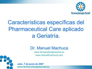 Características específicas del Pharmaceutical Care aplicado a Geriatría. Dr. Manuel Machuca www.farmacoterapiasocial.es www.manuelmachuca.com 