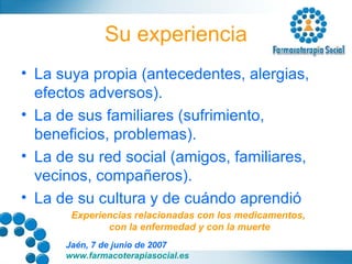 Su experiencia La suya propia (antecedentes, alergias, efectos adversos). La de sus familiares (sufrimiento, beneficios, problemas). La de su red social (amigos, familiares, vecinos, compañeros). La de su cultura y de cuándo aprendió Experiencias relacionadas con los medicamentos,  con la enfermedad y con la muerte 